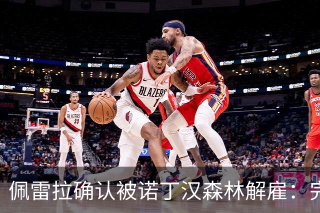 佩雷拉确认被诺丁汉森林解雇：完全出乎意料 失望难过但没有怨恨